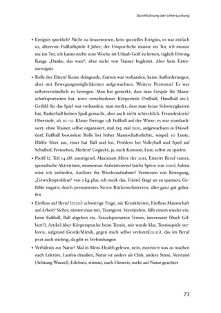 Durchführung der Untersuchung




• Ereignis sportlich? Nicht zu beantworten, kein spezielles Ereignis, es war einfach
  so, allererste Fußballspiele 8 Jahre, der Unsportliche musste ins Tor, ich musste
 nie ins Tor, ich kanns nicht: eine Woche im Urlaub Golf zu lernen, täglich Driving
 Range „Danke, das wars“, aber nicht von Trainer begleitet. Aber kein Extre-
 mereignis

• Rolle der Eltern? Keine drängende, Garten war vorhanden, keine Auﬀorderungen,
  aber mit Bewegungsmöglichkeiten aufgewachsen. Weitere Personen? Es war
 selbstverständlich zu bewegen. Man hat gemerkt, dass man Gespür für Mann-
 schaftsportarten hat, trotz verschiedener Körperteile (Fußball, Handball etc.),
 Gefühl für das Spiel war vorhanden, man merkt, dass man keine Schwierigkeiten
 hat, Basketball keinen Spaß gemacht, aber auch nicht schrecklich. Freundeskreis?
 Oberstufe, ab 10.-12. Klasse Freitags 15h Fußball auf der Wiese, es war standardi-
 siert, ohne Trainer, selbst organisiert, mal 2x5, mal 2x10, aufgewachsen in Düssel-
 dorf, Fußball besondere Rolle bei hoher Mannschaftsdichte, simpel: 10 Leute,
 Hälfte Shirt aus, einer hat Ball und los, Problem bei Volleyball und Spiel auf
 Schulhof, Fernsehen, Medien? Geguckt, ja, nach Konsum, Lust, selbst zu spielen.
• Proﬁl (2. Teil 14:28): ansteigend, Maximum Mitte der 20er, Eintritt Beruf runter,
 sporadische Aktivitäten, momentan Aufwärtstrend (nicht Spitze von 20er), halten
 wäre ich zufrieden, Auslöser für Wiederaufnahme? Vermissen von Bewegung,
 „Gewichtsproblem“ von 3 kg plus, ich merk das, Gürtel fängt an zu spannen, Ge-
 fühle negativ, durch permanentes Sitzen Rückenschmerzen, alles ganz gut gelau-
 fen

• Einﬂuss auf Beruf (17:50): schwierige Frage, nie Krankheiten, Einﬂuss Mannschaft
  auf Arbeit? Sicher, nimmt man mit, Teamgeist, Verständnis, fällt einem wieder ein,
 beim Fußball, Ball abgeben etc. Einzelsportarten Tennis, interessant (Buch Gil-
 bert?), Artikel über Körpersprache beim Tennis, mir wurde klar, Tennisspiele ver-
 loren, aufgrund Gestik/Mimik, gegen mich selbst verloren(20.10), das im Beruf
 jetzt auch wichtig, da gibt es Verbindungen
• Verhältnis zur Natur? Mal in Mens Health gelesen, nein, motiviert was zu machen
 nach Lektüre, Laufen draußen, Natur ist anders als Club, andere Sinne, Verstand
 (Achtung Wurzel), Erlebnis, stimmt, nach Hinweis, mehr auf Natur geachtet




                                                                                 73
 