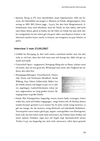 Durchführung der Untersuchung




• Spontan: Bezug zu PT, trotz Sportlichkeit, kaum Eigeninitiative: fehlt mir be-
  wusst, die Fahrradfahrt am morgen 10 Minuten zur Schule, alltagsintegriert, Erin-
 nerung an MH: Bill Clinton joggt… (24:30), bin aber kein Morgenmensch, A-
 bendmensch, muss mich überlisten, muss die Tasche im Auto haben, darf nicht
 nach Hause fahren, gleich in Studio, bei der Fahrt zur Schule hat man nicht drü-
 ber nachgedacht, bei der Arbeit geh ich gerne selber zum Kopierer, könnte es die
 Sekretärin machen lassen, mache es bewusst, um wenigstens ein paar Schritte zu
 gehen.



Interview 5 vom 25.09.2007

• Gefühle bei Bewegung: Ja, aber nicht immer, manchmal möchte man, hat aber
 nicht so viel Lust, dann aber froh wenn man sich bewegt hat, fühlt sich gut an,
 macht auch Spaß,

• Unterschied: Sport = ausgepowert, Bewegung Alltag oder zu Hause, schöner wenn
  ich merke, dass ich was getan hat, Wettkampf muss nicht, aber Vergleich mit an-
 deren, aber ohne Zeit

• Bewegungserfahrungen: Freizeitbereich, Fitness-
  club, Tennis und Tischtennis (Kindheit), Nordic
 Walking, Step, Inliner, Schlittschuh, Ballett (vor
 der Schule, konnte mal Spagat (9:45)), vor 6-7 Jah-
 ren angefangen, Laufen/Schwimmen schon im-
 mer, aufgewachsen im riesig großen Garten, Be-
 wegung immer in großer Familie

• Schule: War Schnupperkurs, langweilig, warten, keinen Spaß, erzwungen, Lehrer
  wollte dies, nicht auf Schüler eingegangen, einige Sachen toll z.B. Hockey, dickere
 wurden herunter gemacht (4:20), kannst Du eh nicht, wurde wenig motiviert, es
 gab nur wenige, die das konnten, wenig Rücksicht auf individuelle Bedürfnisse.
 Vereinsspieler waren immer gleich gut, negativ: runtergefallen vom Klettergerüst,
 keine Luft, hat den Lehrer nicht mehr interessiert, das Erlebnis hatte Einﬂuss auf
 meine späteres Verhalten, sogar jetzt auf Ängste bzgl. Sportunterricht meiner
 Tochter (7:45), war langweilig, hat mich nicht interessiert, selbst Sport gemacht




                                                                                 74
 