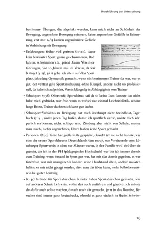 Durchführung der Untersuchung




 bestimmte Übungen, die abgehakt wurden, kann mich nicht an Schönheit der
 Bewegung, angenehme Bewegung erinnern, keine angenehme Gefühle in Erinne-
 rung, erst mit 14/15 kamen angenehmere Gefühle
 in Verbindung mit Bewegung

• Erfahrungen: früher viel geritten (10-20), davor
 kein bewusster Sport, gerne geschwommen, Rad-
 fahren, schwimmen etc. privat ,kaum Vereinser-
 fahrungen, vor 20 Jahren mal im Verein, da war
 Klüngel (4:15), jetzt gehe ich allein auf den Sport-
 platz, jahrelang Gymnastik gemacht, wenn ein bestimmter Trainer da war, war es
 gut, der vertrat gute Sportanschauung ohne Klüngel, andere nicht so professio-
 nell, da habe ich aufgehört, Verein klüngelig in Abhängigkeit vom Trainer

• Schulsport (5:38): Oberstufe, Sportabitur, saß da so keine Lust, konnte das nicht
  habe mich gedrückt, war froh wenn es vorbei war, einmal Leichtathletik, schöne
 lange Beine, Trainer dachten ich kann gut laufen

• Schulsport-Verhältnis zu Bewegung: hat mich überhaupt nicht beeinﬂusst, Tage-
  buch 13-14 , wollte jeden Tag laufen, damit ich sportlich werde, wollte mich kör-
 perlich verbessern, nicht schlapp sein, Zündung aber nicht von Schule, musste
 man durch, nichts angenehmes, Eltern haben keine Sport gemacht

• Personen: (8:30) Tante hat große Rolle gespielte, obwohl ich sie nicht kannte, war
 eine der ersten Sportlehrerin Deutschlands (um 1900), war Vorsitzende vom Lü-
 neburger Sportverein in dem nur Männer waren, in der Familie wird viel über sie
 geredet, als ich in der PH (pädagogische Hochschule) war bin ich immer abends
 zum Training, wenn jemand in Sport gut war, hat mir das Anreiz gegeben, es war
 furchtbar, war mir unangenehm konnte keine Handstand allein, andere mussten
 helfen, es mir nicht gesagt worden, dass man das üben kann, mehr Selbstbewusst-
 sein bei guter Leistung

• (12:45) Gründe für Sportabzeichen: Kinder haben Sportabzeichen gemacht, war
  auf anderen Schule Lehrerin, wollte das auch einführen und glaubte, ich müsste
 das dafür auch selbst machen, danach noch 18x gemacht, jetzt ist das Routine, Be-
 sucher sind immer ganz beeindruckt, obwohl es ganz einfach ist (beim Schwim-




                                                                                 76
 