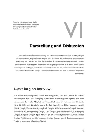 VI
„Sport ist eine zielgerichtete Sache,
Bewegung ist umfassender, ich mache
Bewegung mit Hilfe eines Sports.“
(Teilnehmerin Frau N.)




               VI Darstellung und Diskussion

       Der darstellenden Zusammenfassung der Interviews der Erwachsenen und Fragebögen
    der Berufsschüler, folgt in diesem Kapitel die Diskussion des praktischen Teils dieser Un-
    tersuchung im Kontrast mit dem theoretischen. Ich vermeide bewusst das einen Zustand
   beschreibende Wort Ergebnis. Interviews und Fragebögen stellen im Rahmen dieser Unter-
  suchung einen wichtigen, den Prozess unterstützenden Teil dar, der meine zunächst subjek-
    tive, darauf theoretische belegte Sichtweise mit Feedback aus dem aktuellen Alltag unter-
                                                                                  mauert hat.




 Darstellung der Interviews

 Alle meine Interviewpartner waren sich einig darin, dass die Gefühle in Zusam-
 menhang mit Sport und Bewegung positiv sind. Alle bewegen sich gerne, was nicht
 verwundert, da sie alle Mitglied im Fitness-Club sind. Die verwendeten Worte für
 diese Gefühle und Zustände waren Freiheit (1m46), zur Ruhe kommen (1m46),
 Glück (1m46), Freude (1m46), Ausgleich (1m46), Selbstbewusstsein (1m46), Konzen-
 tration (1m46), Entspannung (2w40), Lust (2w40), gute Laune (2w40), Anstrengung
 (2w40), Ehrgeiz (2w40), Spaß (2w40, 5w42), Lebendigkeit (2w63), wohl fühlen
 (2w63), Fröhlichkeit (2w63), Übermut (2w63), Demut (2w63), Luftsprung machen
 (2w63), frischer und lebendiger (6w62).



                                                                                          79
 