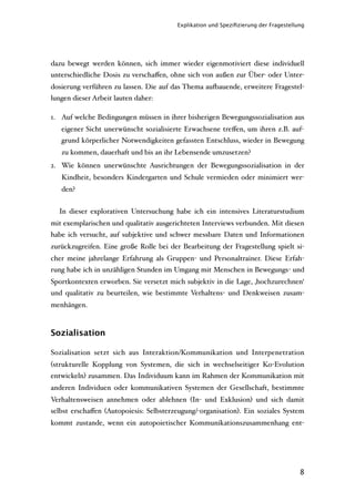 Explikation und Speziﬁzierung der Fragestellung




dazu bewegt werden können, sich immer wieder eigenmotiviert diese individuell
unterschiedliche Dosis zu verschaﬀen, ohne sich von außen zur Über- oder Unter-
dosierung verführen zu lassen. Die auf das Thema au'auende, erweitere Fragestel-
lungen dieser Arbeit lauten daher:

1. Auf welche Bedingungen müssen in ihrer bisherigen Bewegungssozialisation aus
   eigener Sicht unerwünscht sozialisierte Erwachsene treﬀen, um ihren z.B. auf-
   grund körperlicher Notwendigkeiten gefassten Entschluss, wieder in Bewegung
   zu kommen, dauerhaft und bis an ihr Lebensende umzusetzen?
2. Wie können unerwünschte Ausrichtungen der Bewegungssozialisation in der
   Kindheit, besonders Kindergarten und Schule vermieden oder minimiert wer-
   den?


  In dieser explorativen Untersuchung habe ich ein intensives Literaturstudium
mit exemplarischen und qualitativ ausgerichteten Interviews verbunden. Mit diesen
habe ich versucht, auf subjektive und schwer messbare Daten und Informationen
zurückzugreifen. Eine große Rolle bei der Bearbeitung der Fragestellung spielt si-
cher meine jahrelange Erfahrung als Gruppen- und Personaltrainer. Diese Erfah-
rung habe ich in unzähligen Stunden im Umgang mit Menschen in Bewegungs- und
Sportkontexten erworben. Sie versetzt mich subjektiv in die Lage, ‚hochzurechnen‘
und qualitativ zu beurteilen, wie bestimmte Verhaltens- und Denkweisen zusam-
menhängen.



Sozialisation

Sozialisation setzt sich aus Interaktion/Kommunikation und Interpenetration
(strukturelle Kopplung von Systemen, die sich in wechselseitiger Ko-Evolution
entwickeln) zusammen. Das Individuum kann im Rahmen der Kommunikation mit
anderen Individuen oder kommunikativen Systemen der Gesellschaft, bestimmte
Verhaltensweisen annehmen oder ablehnen (In- und Exklusion) und sich damit
selbst erschaﬀen (Autopoiesis: Selbsterzeugung/-organisation). Ein soziales System
kommt zustande, wenn ein autopoietischer Kommunikationszusammenhang ent-




                                                                                     8
 