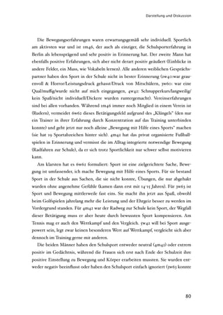 Darstellung und Diskussion




  Die Bewegungserfahrungen waren erwartungsgemäß sehr individuell. Sportlich
am aktivsten war und ist 1m46, der auch als einziger, die Schulsporterfahrung in
Berlin als lebensprägend und sehr positiv in Erinnerung hat. Der zweite Mann hat
ebenfalls positive Erfahrungen, sich aber nicht derart positiv geäußert (Einblicke in
andere Felder, ein Muss, wie Vokabeln lernen). Alle anderen weiblichen Gesprächs-
partner haben den Sport in der Schule nicht in bester Erinnerung (2w40:war grau-
envoll & Horror/Leistungsdruck gehasst/Druck von Mitschülern, 3w60: war eine
Qual/muﬃg/wurde nicht auf mich eingegangen, 4w42: Schnupperkurs/langweilig/
kein Spaß/nicht individuell/Dickere wurden runtergemacht). Vereinserfahrungen
sind bei allen vorhanden. Während 1m46 immer noch Mitglied in einem Verein ist
(Rudern), vermeidet 6w62 dieses Betätigungsfeld aufgrund des „Klüngels" (den nur
ein Trainer in ihrer Erfahrung durch Konzentration auf das Training unterbinden
konnte) und geht jetzt nur noch alleine „Bewegung mit Hilfe eines Sports" machen
(sie hat 19 Sportabzeichen hinter sich). 4m42 hat das privat organisierte Fußball-
spielen in Erinnerung und vermisst die im Alltag integrierte notwendige Bewegung
(Radfahren zur Schule), da er sich trotz Sportlichkeit nur schwer selbst motivieren
kann.
  Am klarsten hat es 6w62 formuliert: Sport ist eine zielgerichtete Sache, Bewe-
gung ist umfassender, ich mache Bewegung mit Hilfe eines Sports. Für sie bestand
Sport in der Schule aus Sachen, die sie nicht konnte, Übungen, die nur abgehakt
wurden ohne angenehme Gefühle (kamen dann erst mit 14-15 Jahren). Für 3w63 ist
Sport und Bewegung mittlerweile fast eins. Sie macht ihn jetzt aus Spaß, obwohl
beim Golfspielen jahrelang mehr die Leistung und der Ehrgeiz besser zu werden im
Vordergrund standen. Für 4m42 war der Radweg zur Schule kein Sport, der Wegfall
dieser Betätigung muss er aber heute durch bewussten Sport kompensieren. Am
Tennis mag er auch den Wettkampf und den Vergleich. 5w42 will bei Sport ausge-
powert sein, legt zwar keinen besonderen Wert auf Wettkampf, vergleicht sich aber
dennoch im Training gerne mit anderen.
  Die beiden Männer haben den Schulsport entweder neutral (4m42) oder extrem
positiv im Gedächtnis, während die Frauen sich erst nach Ende der Schulzeit ihre
positive Einstellung zu Bewegung und Körper erarbeiten mussten. Sie wurden ent-
weder negativ beeinﬂusst oder haben den Schulsport einfach ignoriert (3w63 konnte




                                                                                  80
 