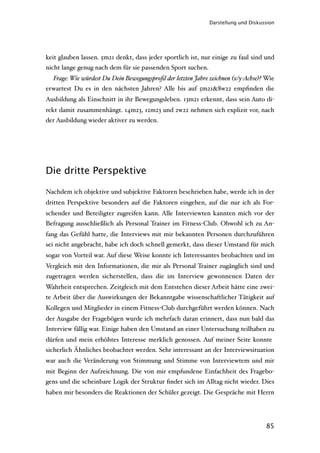 Darstellung und Diskussion




keit glauben lassen. 5m21 denkt, dass jeder sportlich ist, nur einige zu faul sind und
nicht lange genug nach dem für sie passenden Sport suchen.
  Frage: Wie würdest Du Dein Bewegungsproﬁl der letzten Jahre zeichnen (x/y-Achse)? Wie
erwartest Du es in den nächsten Jahren? Alle bis auf 5m21&8w22 empﬁnden die
Ausbildung als Einschnitt in ihr Bewegungsleben. 13m21 erkennt, dass sein Auto di-
rekt damit zusammenhängt. 14m23, 12m23 und 2w22 nehmen sich explizit vor, nach
der Ausbildung wieder aktiver zu werden.




Die dritte Perspektive

Nachdem ich objektive und subjektive Faktoren beschrieben habe, werde ich in der
dritten Perspektive besonders auf die Faktoren eingehen, auf die nur ich als For-
schender und Beteiligter zugreifen kann. Alle Interviewten kannten mich vor der
Befragung ausschließlich als Personal Trainer im Fitness-Club. Obwohl ich zu An-
fang das Gefühl hatte, die Interviews mit mir bekannten Personen durchzuführen
sei nicht angebracht, habe ich doch schnell gemerkt, dass dieser Umstand für mich
sogar von Vorteil war. Auf diese Weise konnte ich Interessantes beobachten und im
Vergleich mit den Informationen, die mir als Personal Trainer zugänglich sind und
zugetragen werden sicherstellen, dass die im Interview gewonnenen Daten der
Wahrheit entsprechen. Zeitgleich mit dem Entstehen dieser Arbeit hätte eine zwei-
te Arbeit über die Auswirkungen der Bekanntgabe wissenschaftlicher Tätigkeit auf
Kollegen und Mitglieder in einem Fitness-Club durchgeführt werden können. Nach
der Ausgabe der Fragebögen wurde ich mehrfach daran erinnert, dass nun bald das
Interview fällig war. Einige haben den Umstand an einer Untersuchung teilhaben zu
dürfen und mein erhöhtes Interesse merklich genossen. Auf meiner Seite konnte
sicherlich Ähnliches beobachtet werden. Sehr interessant an der Interviewsituation
war auch die Veränderung von Stimmung und Stimme von Interviewtem und mir
mit Beginn der Aufzeichnung. Die von mir empfundene Einfachheit des Fragebo-
gens und die scheinbare Logik der Struktur ﬁndet sich im Alltag nicht wieder. Dies
haben mir besonders die Reaktionen der Schüler gezeigt. Die Gespräche mit Herrn




                                                                                    85
 