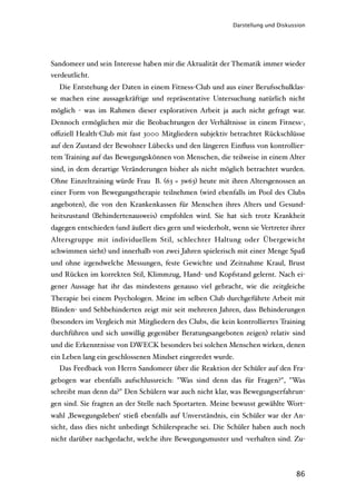 Darstellung und Diskussion




Sandomeer und sein Interesse haben mir die Aktualität der Thematik immer wieder
verdeutlicht.
  Die Entstehung der Daten in einem Fitness-Club und aus einer Berufsschulklas-
se machen eine aussagekräftige und repräsentative Untersuchung natürlich nicht
möglich - was im Rahmen dieser explorativen Arbeit ja auch nicht gefragt war.
Dennoch ermöglichen mir die Beobachtungen der Verhältnisse in einem Fitness-,
oﬃziell Health-Club mit fast 3000 Mitgliedern subjektiv betrachtet Rückschlüsse
auf den Zustand der Bewohner Lübecks und den längeren Einﬂuss von kontrollier-
tem Training auf das Bewegungskönnen von Menschen, die teilweise in einem Alter
sind, in dem derartige Veränderungen bisher als nicht möglich betrachtet wurden.
Ohne Einzeltraining würde Frau B. (63 = 3w63) heute mit ihren Altersgenossen an
einer Form von Bewegungstherapie teilnehmen (wird ebenfalls im Pool des Clubs
angeboten), die von den Krankenkassen für Menschen ihres Alters und Gesund-
heitszustand (Behindertenausweis) empfohlen wird. Sie hat sich trotz Krankheit
dagegen entschieden (und äußert dies gern und wiederholt, wenn sie Vertreter ihrer
Altersgruppe mit individuellem Stil, schlechter Haltung oder Übergewicht
schwimmen sieht) und innerhalb von zwei Jahren spielerisch mit einer Menge Spaß
und ohne irgendwelche Messungen, feste Gewichte und Zeitnahme Kraul, Brust
und Rücken im korrekten Stil, Klimmzug, Hand- und Kopfstand gelernt. Nach ei-
gener Aussage hat ihr das mindestens genauso viel gebracht, wie die zeitgleiche
Therapie bei einem Psychologen. Meine im selben Club durchgeführte Arbeit mit
Blinden- und Sehbehinderten zeigt mir seit mehreren Jahren, dass Behinderungen
(besonders im Vergleich mit Mitgliedern des Clubs, die kein kontrolliertes Training
durchführen und sich unwillig gegenüber Beratungsangeboten zeigen) relativ sind
und die Erkenntnisse von DWECK besonders bei solchen Menschen wirken, denen
ein Leben lang ein geschlossenen Mindset eingeredet wurde.
  Das Feedback von Herrn Sandomeer über die Reaktion der Schüler auf den Fra-
gebogen war ebenfalls aufschlussreich: "Was sind denn das für Fragen?", "Was
schreibt man denn da?" Den Schülern war auch nicht klar, was Bewegungserfahrun-
gen sind. Sie fragten an der Stelle nach Sportarten. Meine bewusst gewählte Wort-
wahl ‚Bewegungsleben‘ stieß ebenfalls auf Unverständnis, ein Schüler war der An-
sicht, dass dies nicht unbedingt Schülersprache sei. Die Schüler haben auch noch
nicht darüber nachgedacht, welche ihre Bewegungsmuster und -verhalten sind. Zu-



                                                                                 86
 