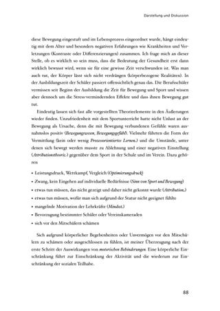 Darstellung und Diskussion




diese Bewegung eingestuft und im Lebensprozess eingeordnet wurde, hängt eindeu-
tig mit dem Alter und besonders negativen Erfahrungen wie Krankheiten und Ver-
letzungen (Kontraste oder Diﬀerenzierungen) zusammen. Ich frage mich an dieser
Stelle, ob es wirklich so sein muss, dass die Bedeutung der Gesundheit erst dann
wirklich bewusst wird, wenn sie für eine gewisse Zeit verschwunden ist. Was man
auch tut, der Körper lässt sich nicht verdrängen (körperbezogene Realitäten). In
der Ausbildungszeit der Schüler passiert oﬀensichtlich genau das. Die Berufsschüler
vermissen seit Beginn der Ausbildung die Zeit für Bewegung und Sport und wissen
aber dennoch um die Stress-vermindernden Eﬀekte und dass ihnen Bewegung gut
tut.
   Eindeutig lassen sich fast alle vorgestellten Theorieelemente in den Äußerungen
wieder ﬁnden. Unzufriedenheit mit dem Sportunterricht hatte nicht Unlust an der
Bewegung als Ursache, denn die mit Bewegung verbundenen Gefühle waren aus-
nahmslos positiv (Bewegungswesen, Bewegungsgefühl). Vielmehr führten die Form der
Vermittlung (kein oder wenig Prozessorientiertes Lernen) und die Umstände, unter
denen sich bewegt werden musste zu Ablehnung und einer negativen Einstellung
(Attributionstheorie) gegenüber dem Sport in der Schule und im Verein. Dazu gehö-
ren

• Leistungsdruck, Wettkampf, Vergleich (Optimierungsdruck)
• Zwang, kein Eingehen auf individuelle Bedürfnisse (Sinn von Sport und Bewegung)
• etwas tun müssen, das nicht gezeigt und daher nicht gekonnt wurde (Attribution)
• etwas tun müssen, wofür man sich aufgrund der Statur nicht geeignet fühlte
• mangelnde Motivation der Lehrkräfte (Mindset)
• Bevorzugung bestimmter Schüler oder Vereinskameraden
• sich vor den Mitschülern schämen

   Sich aufgrund körperlicher Begebenheiten oder Unvermögen vor den Mitschü-
lern zu schämen oder ausgeschlossen zu fühlen, ist meiner Überzeugung nach der
erste Schritt der Auswirkungen von motorischen Behinderungen. Eine körperliche Ein-
schränkung führt zur Einschränkung der Aktivität und die wiederum zur Ein-
schränkung der sozialen Teilhabe.




                                                                                   88
 