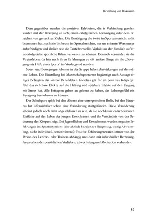 Darstellung und Diskussion




  Dem gegenüber standen die positiven Erlebnisse, die in Verbindung gesehen
wurden mit der Bewegung an sich, einem erfolgreichen Lernvorgang oder dem Er-
reichen von gesteckten Zielen. Die Bestätigung die 6w62 im Sportunterricht nicht
bekommen hat, sucht sie bis heute im Sportabzeichen, nur um erlernte Wertmuster
zu befriedigen und ähnlich wie die Tante (virtuelles Vorbild aus der Familie), auf ei-
ne erfolgreiche sportliche Bilanz verweisen zu können. Dennoch vermeidet sie das
Vereinsleben, da hier nach ihren Erfahrungen zu oft andere Dinge als die „Bewe-
gung mit Hilfe eines Sports“ im Vordergrund standen.
  Sport- und Bewegungserlebnisse in der Gruppe haben Auswirkungen auf das spä-
tere Leben. Die Einstellung bei Mannschaftsportarten begünstigt nach Aussage ei-
niger Befragten das spätere Berufsleben. Gleiches gilt für ein positives Körperge-
fühl, das sichtbare Eﬀekte auf die Haltung und spürbare Eﬀekte auf den Umgang
mit Stress hat. Alle Befragten gaben an, gelernt zu haben, das Lebensgefühl mit
Bewegung beeinﬂussen zu können.
  Der Schulsport spielt bei den Älteren eine untergeordnete Rolle, bei den Jünge-
ren hat oﬀensichtlich schon eine Veränderung stattgefunden. Diese Veränderung
scheint jedoch noch nicht abgeschlossen zu sein, da sie noch keine entscheidenden
Einﬂüsse auf das Leben der jungen Erwachsenen und ihr Verständnis von der Be-
deutung des Körpers zeigt. Bei Jugendlichen und Erwachsenen wurden negative Er-
fahrungen im Sportunterricht sehr ähnlich bezeichnet (langweilig, wenig Abwechs-
lung, nicht individuell, demotivierend). Positive Erfahrungen waren immer von der
Person des Lehrers oder Trainers abhängig und dann mit individueller Betreuung,
Ansprechen der persönlichen Vorlieben, Abwechslung und Motivation verbunden.




                                                                                   89
 