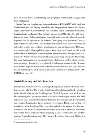 Explikation und Speziﬁzierung der Fragestellung




steht und sich durch Einschränkung der geeigneten Kommunikation gegen eine
Umwelt abgrenzt.
     Soziale Systeme bestehen aus Kommunikationen (LUHMANN 1986: 269). Als
Sozialisation wird der Vorgang bezeichnet, der das psychische System und das da-
durch kontrollierte Körperverhalten des Menschen durch Interpenetration formt.
Sozialisation ist ein Prozess ohne Erfolgserwartung (LUHMANN 1984: 326). Sozia-
lisation ist immer Selbstsozialisation, dessen Grundvorgang die selbstreferenzielle
Reproduktion des Systems ist. Es ist keine Übertragung eines Sinnmusters von ei-
nem System auf das andere. Mit der Selbstsozialisation wird die Sozialisation an
sich selbst bewirkt und erfahren. Sozialisation ist nur mit Kontrasten (Diﬀerenz-
schemata) möglich. Das psychische System kann diese der Umwelt zuordnen und
auf sich beziehen (Beispiel: Zuwendung oder Abwendung einer Bezugsperson, Vers-
tehen oder Nichtverstehen, Konformität oder Abweichung, Erfolg oder Misserfolg).
Bei jeder Realisierung von Interpenetrationsverhältnissen werden solche Schema-
tismen erzeugt. „Komplexität bezeichnet den Sachverhalt, dass nicht alle Elemente
einer Einheit zugleich miteinander verbunden werden können“ und „dass eine Se-
lektion notwendig ist, um Relationen zwischen Elementen zu aktualisieren.“ (BA-
RALDI u.a. 1997: 93)2



Soziabilisierung und Enkulturation

Beim Sozialisationsprozess wird überwiegend die primäre und die sekundäre Sozia-
lisation unterschieden. Die primäre Sozialisation (Soziabilisierung) ﬁndet vor allem
in der Familie, aber auch in Beziehungen zu Gleichaltrigen statt und wird mit der
Herausbildung einer personalen Identität des Individuums abgeschlossen. Ein Kind
entwickelt unter normalen Umständen (liebevolle Zuwendung durch die Familie) in
der primären Sozialisation das so genannte Urvertrauen. Damit wird es ihm erst
ermöglicht, sozial handlungsfähig zu werden und oﬀen für weitere Sozialisations-
schritte zu sein. In der sekundären Sozialisation, auch als Enkulturation bezeichne-
ten zweiten Phase, ﬁndet die "Menschwerdung in einer Gesellschaft", also der Pro-
zess der Vergesellschaftung statt. Alle Normen, Techniken, Regeln und Fähigkeiten

2   Seminarunterlagen RIGAUER




                                                                                      9
 