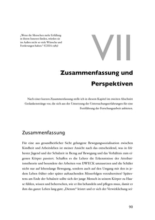 VII
„Wenn die Menschen mehr Erfüllung
in ihrem Inneren fänden, würden sie
im Außen nicht so viele Wünsche und
Forderungen haben.“ (CHIA 1989)




                        VII Zusammenfassung und
                                                        Perspektiven

      Nach einer kurzen Zusammenfassung stelle ich in diesem Kapitel im zweiten Abschnitt
   Gedankenstränge vor, die sich aus der Umsetzung der Untersuchungserfahrungen für eine
                                               Fortführung der Forschungsarbeit anbieten.




 Zusammenfassung

 Für eine aus gesundheitlicher Sicht gelungene Bewegungssozialisation zwischen
 Kindheit und Arbeitsleben ist meiner Ansicht nach das entscheidend, was in frü-
 hester Jugend und der Schulzeit in Bezug auf Bewegung und das Verhältnis zum ei-
 genen Körper passiert. Schaﬀen es die Lehrer die Erkenntnisse der Attribut-
 ionstheorie und besondere der Arbeiten von DWECK umzusetzen und die Schüler
 nicht nur auf lebenslange Bewegung, sondern auch auf den Umgang mit den in je-
 dem Leben früher oder später auftauchenden Misserfolgen vorzubereiten? Spätes-
 tens am Ende der Schulzeit sollte sich der junge Mensch in seinem Körper zu Hau-
 se fühlen, wissen und beherrschen, wie er ihn behandeln und pﬂegen muss, damit er
 ihm das ganze Leben lang gute „Dienste“ leistet und er sich der Verwirklichung sei-




                                                                                     90
 