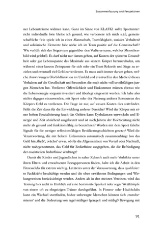 Zusammenfassung und Perspektiven




ner Lebensträume widmen kann. Ganz im Sinne von KLAFKI sollte Sportunter-
richt individuelle (wie bleibe ich gesund, wie verbessere ich mich u.ä.), gemein-
schaftliche (wie spiele ich in einer Mannschaft, Teamfähigkeit, soziales Verhalten)
und solidarische Elemente (wie wirke ich im Team positiv auf die Gemeinschaft?
Wie verhält sich das Siegerteam gegenüber den Verliererteams, welches Menschen-
bild wird gelebt?). Es darf nicht nur darum gehen, auf Kosten der späteren Gesund-
heit oder gar Lebensspanne das Maximale aus seinem Körper herauszuholen, um
während einer kurzen Zeitspanne für sich oder ein Team Rekorde und Siege zu er-
zielen und eventuell viel Geld zu verdienen. Es muss auch immer darum gehen, wel-
che Auswirkungen (Vorbildfunktion im Umfeld und eventuell in den Medien) dieses
Verhalten auf die Gesellschaft und besonders die noch nicht voll urteilsfähigen jun-
gen Menschen hat. Verdiente Öﬀentlichkeit und Einkommen müssen ebenso wie
die Lebensenergie sorgsam investiert und überlegt eingesetzt werden. Ich habe also
nichts dagegen einzuwenden, mit Sport oder der Nutzung anderer Ressourcen des
Körpers Geld zu verdienen. Die Frage ist nur, auf wessen Kosten dies stattﬁndet.
Fehlt die Zeit dann für die Entwicklung anderer Bereiche? Wird der Körper mit ei-
ner hohen Spezialisierung (auch das Gehirn kann Dysbalancen entwickeln und E-
nergie und Zeit abziehen) ausgebeutet und ist nach Jahren der Hochleistung nicht
mehr als gesund und funktionsfähig zu bezeichnen? Werden mit dem Sport falsche
Signale für die weniger reﬂexionsfähigen Bevölkerungsschichten gesetzt? Wird die
Verantwortung, die mit hohem Einkommen automatisch zusammenhängt (wo das
Geld hin ‚ﬂießt‘, ‚wächst‘ etwas, ob für die Allgemeinheit von Vorteil oder Nachteil),
nicht wahrgenommen, das Geld für Bedürfnisse ausgegeben, die die Befriedigung
der essentiellen Bedürfnisse verdrängt?
  Damit die Kinder und Jugendlichen in naher Zukunft auch mehr Vorbilder unter
ihren Eltern und erwachsenen Bezugspersonen ﬁnden, halte ich die Arbeit in den
Fitnessclubs für extrem wichtig. Letzteres unter der Voraussetzung, dass qualiﬁzier-
te Fachkräfte beschäftigt werden und die oben erwähnten Bedingungen und Wir-
kungsweisen berücksichtigt werden. Anders als in den meisten Vereinen, wird das
Training hier nicht in Hinblick auf eine bestimmte Sportart oder sogar Wettkämpfe
von einem oft zu ehrgeizigen Trainer durchgeführt. In Fitness- oder Healthclubs
kann ein Wechsel stattﬁnden, bisher unbewegte Menschen können sich ‚transfor-
mieren‘ und die Bedeutung von regel-mäßiger (geregelt und mäßig!) Bewegung mit



                                                                                  91
 