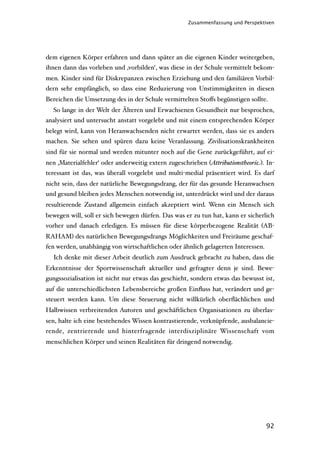 Zusammenfassung und Perspektiven




dem eigenen Körper erfahren und dann später an die eigenen Kinder weitergeben,
ihnen dann das vorleben und ‚vorbilden‘, was diese in der Schule vermittelt bekom-
men. Kinder sind für Diskrepanzen zwischen Erziehung und den familiären Vorbil-
dern sehr empfänglich, so dass eine Reduzierung von Unstimmigkeiten in diesen
Bereichen die Umsetzung des in der Schule vermittelten Stoﬀs begünstigen sollte.
  So lange in der Welt der Älteren und Erwachsenen Gesundheit nur besprochen,
analysiert und untersucht anstatt vorgelebt und mit einem entsprechenden Körper
belegt wird, kann von Heranwachsenden nicht erwartet werden, dass sie es anders
machen. Sie sehen und spüren dazu keine Veranlassung. Zivilisationskrankheiten
sind für sie normal und werden mitunter noch auf die Gene zurückgeführt, auf ei-
nen ‚Materialfehler‘ oder anderweitig extern zugeschrieben (Attributionstheorie). In-
teressant ist das, was überall vorgelebt und multi-medial präsentiert wird. Es darf
nicht sein, dass der natürliche Bewegungsdrang, der für das gesunde Heranwachsen
und gesund bleiben jedes Menschen notwendig ist, unterdrückt wird und der daraus
resultierende Zustand allgemein einfach akzeptiert wird. Wenn ein Mensch sich
bewegen will, soll er sich bewegen dürfen. Das was er zu tun hat, kann er sicherlich
vorher und danach erledigen. Es müssen für diese körperbezogene Realität (AB-
RAHAM) des natürlichen Bewegungsdrangs Möglichkeiten und Freiräume geschaf-
fen werden, unabhängig von wirtschaftlichen oder ähnlich gelagerten Interessen.
  Ich denke mit dieser Arbeit deutlich zum Ausdruck gebracht zu haben, dass die
Erkenntnisse der Sportwissenschaft aktueller und gefragter denn je sind. Bewe-
gungssozialisation ist nicht nur etwas das geschieht, sondern etwas das bewusst ist,
auf die unterschiedlichsten Lebensbereiche großen Einﬂuss hat, verändert und ge-
steuert werden kann. Um diese Steuerung nicht willkürlich oberﬂächlichen und
Halbwissen verbreitenden Autoren und geschäftlichen Organisationen zu überlas-
sen, halte ich eine bestehendes Wissen kontrastierende, verknüpfende, ausbalancie-
rende, zentrierende und hinterfragende interdisziplinäre Wissenschaft vom
menschlichen Körper und seinen Realitäten für dringend notwendig.




                                                                                  92
 