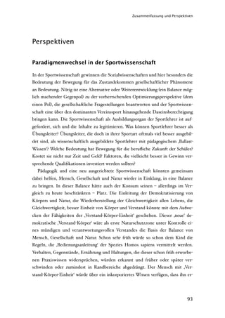 Zusammenfassung und Perspektiven




Perspektiven


Paradigmenwechsel in der Sportwissenschaft

In der Sportwissenschaft gewinnen die Sozialwissenschaften und hier besonders die
Bedeutung der Bewegung für das Zustandekommen gesellschaftlicher Phänomene
an Bedeutung. Nötig ist eine Alternative oder Weiterentwicklung (ein Balance mög-
lich machender Gegenpol) zu der vorherrschenden Optimierungsperspektive (dem
einen Pol), die gesellschaftliche Fragestellungen beantworten und der Sportwissen-
schaft eine über den dominanten Vereinssport hinausgehende Daseinsberechtigung
bringen kann. Die Sportwissenschaft als Ausbildungsorgan der Sportlehrer ist auf-
gefordert, sich und die Inhalte zu legitimieren. Was können Sportlehrer besser als
Übungsleiter? Übungsleiter, die doch in ihrer Sportart oftmals viel besser ausgebil-
det sind, als wissenschaftlich ausgebildete Sportlehrer mit pädagogischem ‚Ballast-
Wissen‘? Welche Bedeutung hat Bewegung für die beruﬂiche Zukunft der Schüler?
Kostet sie nicht nur Zeit und Geld? Faktoren, die vielleicht besser in Gewinn ver-
sprechende Qualiﬁkationen investiert werden sollten?
  Pädagogik und eine neu ausgerichtete Sportwissenschaft könnten gemeinsam
dabei helfen, Mensch, Gesellschaft und Natur wieder in Einklang, in eine Balance
zu bringen. In dieser Balance hätte auch der Konsum seinen – allerdings im Ver-
gleich zu heute beschränkten – Platz. Die Einleitung der Demokratisierung von
Körpers und Natur, die Wiederherstellung der Gleichwertigkeit allen Lebens, die
Gleichwertigkeit, besser Einheit von Körper und Verstand könnte mit dem Aufwe-
cken der Fähigkeiten der ‚Verstand-Körper-Einheit‘ geschehen. Dieser ‚neue‘ de-
mokratische ‚Verstand-Körper‘ wäre als erste Naturschutzzone unter Kontrolle ei-
nes mündigen und verantwortungsvollen Verstandes die Basis der Balance von
Mensch, Gesellschaft und Natur. Schon sehr früh würde so schon dem Kind die
Regeln, die ‚Bedienungsanleitung‘ der Spezies Homos sapiens vermittelt werden.
Verhalten, Gegenstände, Ernährung und Haltungen, die dieser schon früh erworbe-
nen Praxiswissen widersprächen, würden erkannt und früher oder später ver-
schwinden oder zumindest in Randbereiche abgedrängt. Der Mensch mit ‚Ver-
stand-Körper-Einheit‘ würde über ein inkorporiertes Wissen verfügen, dass ihn er-




                                                                                 93
 