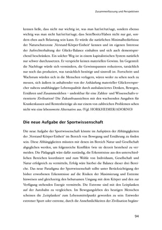 Zusammenfassung und Perspektiven




kennen ließe, dass nicht nur wichtig ist, was man hat/ist/tut/sagt, sondern ebenso
wichtig was man nicht hat/ist/tut/sagt; dass Sein/Besitz/Haben nicht nur gut, son-
dern eben auch Belastung sein kann. Er würde die natürlichen Minimalbedürfnisse
der Naturschutzzone ‚Verstand-Körper-Einheit‘ kennen und im eigenen Interesse
der Aufrechterhaltung der Glücks-Balance einhalten und sich auch dementspre-
chend beschränken. Ein solcher Weg ist in einem kapitalistischen System natürlich
nur schwer durchzusetzen. Er verspricht keinen materiellen Gewinn. Im Gegenteil:
die Nachfrage würde sich vermindern, die Gewinnspannen reduzieren, tatsächlich
nur noch das produziert, was tatsächlich benötigt und sinnvoll ist. Fortschritt und
Wachstum würden sich in die Menschen verlagern, wären weder zu sehen noch zu
messen, sich äußern in anhaltender von der Anhäufung materieller Glücksverspre-
cher nahezu unabhängiger Lebensqualität durch ausbalanciertes Denken, Bewegen,
Ernähren und Zusammenleben – undenkbar für eine Zahlen- und Wissenschafts-o-
rientierte Zivilisation? Die Zukunftsaussichten mit den wachsenden Ausgaben für
Krankenkassen und Rentenbeiträge als nur einem von zahlreichen Problemen sehen
nicht wie eine lebenswerte Alternative aus. (Vgl. HORKHEIMER/ADORNO)



Die neue Aufgabe der Sportwissenschaft

Die neue Aufgabe der Sportwissenschaft könnte im Aufspüren der Abhängigkeiten
der ‚Verstand-Körper-Einheit‘ im Bereich von Bewegung und Ernährung zu ﬁnden
sein. Diese Abhängigkeiten müssten mit denen im Bereich Natur und Gesellschaft
abgeglichen werden, um folgenreiche Konﬂikte (wie sie derzeit bestehen) zu ver-
meiden. Die Pädagogik wäre dafür zuständig, die Erkenntnisse aus den unterschied-
lichen Bereichen koordiniert und zum Wohle von Individuum, Gesellschaft und
Natur erfolgreich zu vermitteln, Erfolg wäre hierbei die Balance dieser drei Berei-
che. Das neue Paradigma der Sportwissenschaft sollte unter Berücksichtigung der
bisher erworbenen Erkenntnisse auf die Risiken der Maximierung und Extreme
hinweisen und gleichzeitig den behutsamen Umgang mit dem Körper und den zur
Verfügung stehenden Energie vermitteln. Die Extreme sind mit den Leitplanken
auf der Autobahn zu vergleichen. Im Bewegungsleben des heutigen Menschen
scheinen die ‚Leitplanken‘ zum Lebensmittelpunkt geworden zu sein: Entweder
extremer Sport oder extreme, durch die Annehmlichkeiten der Zivilisation begüns-



                                                                                94
 
