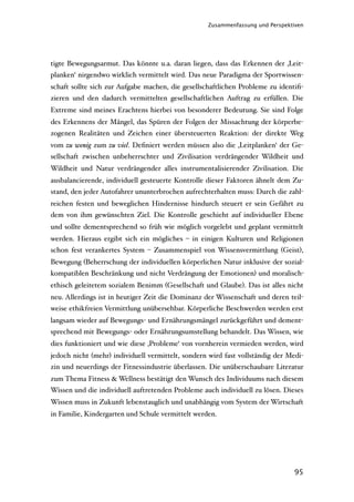 Zusammenfassung und Perspektiven




tigte Bewegungsarmut. Das könnte u.a. daran liegen, dass das Erkennen der ‚Leit-
planken‘ nirgendwo wirklich vermittelt wird. Das neue Paradigma der Sportwissen-
schaft sollte sich zur Aufgabe machen, die gesellschaftlichen Probleme zu identiﬁ-
zieren und den dadurch vermittelten gesellschaftlichen Auftrag zu erfüllen. Die
Extreme sind meines Erachtens hierbei von besonderer Bedeutung. Sie sind Folge
des Erkennens der Mängel, das Spüren der Folgen der Missachtung der körperbe-
zogenen Realitäten und Zeichen einer übersteuerten Reaktion: der direkte Weg
vom zu wenig zum zu viel. Deﬁniert werden müssen also die ‚Leitplanken‘ der Ge-
sellschaft zwischen unbeherrschter und Zivilisation verdrängender Wildheit und
Wildheit und Natur verdrängender alles instrumentalisierender Zivilisation. Die
ausbalancierende, individuell gesteuerte Kontrolle dieser Faktoren ähnelt dem Zu-
stand, den jeder Autofahrer ununterbrochen aufrechterhalten muss: Durch die zahl-
reichen festen und beweglichen Hindernisse hindurch steuert er sein Gefährt zu
dem von ihm gewünschten Ziel. Die Kontrolle geschieht auf individueller Ebene
und sollte dementsprechend so früh wie möglich vorgelebt und geplant vermittelt
werden. Hieraus ergibt sich ein mögliches – in einigen Kulturen und Religionen
schon fest verankertes System – Zusammenspiel von Wissensvermittlung (Geist),
Bewegung (Beherrschung der individuellen körperlichen Natur inklusive der sozial-
kompatiblen Beschränkung und nicht Verdrängung der Emotionen) und moralisch-
ethisch geleitetem sozialem Benimm (Gesellschaft und Glaube). Das ist alles nicht
neu. Allerdings ist in heutiger Zeit die Dominanz der Wissenschaft und deren teil-
weise ethikfreien Vermittlung unübersehbar. Körperliche Beschwerden werden erst
langsam wieder auf Bewegungs- und Ernährungsmängel zurückgeführt und dement-
sprechend mit Bewegungs- oder Ernährungsumstellung behandelt. Das Wissen, wie
dies funktioniert und wie diese ‚Probleme‘ von vornherein vermieden werden, wird
jedoch nicht (mehr) individuell vermittelt, sondern wird fast vollständig der Medi-
zin und neuerdings der Fitnessindustrie überlassen. Die unüberschaubare Literatur
zum Thema Fitness & Wellness bestätigt den Wunsch des Individuums nach diesem
Wissen und die individuell auftretenden Probleme auch individuell zu lösen. Dieses
Wissen muss in Zukunft lebenstauglich und unabhängig vom System der Wirtschaft
in Familie, Kindergarten und Schule vermittelt werden.




                                                                                95
 