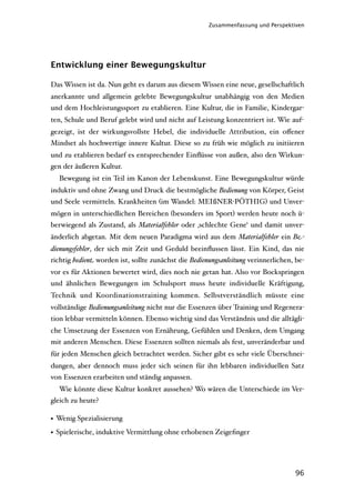 Zusammenfassung und Perspektiven




Entwicklung einer Bewegungskultur

Das Wissen ist da. Nun geht es darum aus diesem Wissen eine neue, gesellschaftlich
anerkannte und allgemein gelebte Bewegungskultur unabhängig von den Medien
und dem Hochleistungssport zu etablieren. Eine Kultur, die in Familie, Kindergar-
ten, Schule und Beruf gelebt wird und nicht auf Leistung konzentriert ist. Wie auf-
gezeigt, ist der wirkungsvollste Hebel, die individuelle Attribution, ein oﬀener
Mindset als hochwertige innere Kultur. Diese so zu früh wie möglich zu initiieren
und zu etablieren bedarf es entsprechender Einﬂüsse von außen, also den Wirkun-
gen der äußeren Kultur.
  Bewegung ist ein Teil im Kanon der Lebenskunst. Eine Bewegungskultur würde
induktiv und ohne Zwang und Druck die bestmögliche Bedienung von Körper, Geist
und Seele vermitteln. Krankheiten (im Wandel: MEIßNER-PÖTHIG) und Unver-
mögen in unterschiedlichen Bereichen (besonders im Sport) werden heute noch ü-
berwiegend als Zustand, als Materialfehler oder ‚schlechte Gene‘ und damit unver-
änderlich abgetan. Mit dem neuen Paradigma wird aus dem Materialfehler ein Be-
dienungsfehler, der sich mit Zeit und Geduld beeinﬂussen lässt. Ein Kind, das nie
richtig bedient worden ist, sollte zunächst die Bedienungsanleitung verinnerlichen, be-
vor es für Aktionen bewertet wird, dies noch nie getan hat. Also vor Bockspringen
und ähnlichen Bewegungen im Schulsport muss heute individuelle Kräftigung,
Technik und Koordinationstraining kommen. Selbstverständlich müsste eine
vollständige Bedienungsanleitung nicht nur die Essenzen über Training und Regenera-
tion lebbar vermitteln können. Ebenso wichtig sind das Verständnis und die alltägli-
che Umsetzung der Essenzen von Ernährung, Gefühlen und Denken, dem Umgang
mit anderen Menschen. Diese Essenzen sollten niemals als fest, unveränderbar und
für jeden Menschen gleich betrachtet werden. Sicher gibt es sehr viele Überschnei-
dungen, aber dennoch muss jeder sich seinen für ihn lebbaren individuellen Satz
von Essenzen erarbeiten und ständig anpassen.
  Wie könnte diese Kultur konkret aussehen? Wo wären die Unterschiede im Ver-
gleich zu heute?

• Wenig Spezialisierung
• Spielerische, induktive Vermittlung ohne erhobenen Zeigeﬁnger




                                                                                   96
 
