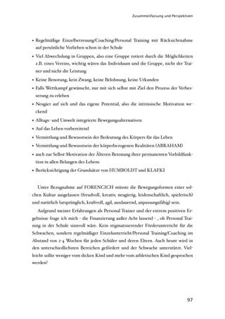 Zusammenfassung und Perspektiven




• Regelmäßige Einzelbetreuung/Coaching/Personal Training mit Rücksichtnahme
  auf persönliche Vorlieben schon in der Schule

• Viel Abwechslung in Gruppen, also eine Gruppe rotiert durch die Möglichkeiten
  z.B. eines Vereins, wichtig wären das Individuum und die Gruppe, nicht der Trai-
 ner und nicht die Leistung

• Keine Benotung, kein Zwang, keine Belohnung, keine Urkunden
• Falls Wettkampf gewünscht, nur mit sich selbst mit Ziel den Prozess der Verbes-
 serung zu erleben
• Neugier auf sich und das eigene Potential, also die intrinsische Motivation we-
 ckend

• Alltags- und Umwelt integrierte Bewegungsalternativen
• Auf das Leben vorbereitend
• Vermittlung und Bewusstsein der Bedeutung des Körpers für das Leben
• Vermittlung und Bewusstsein der körperbezogenen Realitäten (ABRAHAM)
• auch zur Selbst-Motivation der Älteren Betonung ihrer permanenten Vorbildfunk-
 tion in allen Belangen des Lebens
• Berücksichtigung der Grundsätze von HUMBOLDT und KLAFKI


  Unter Bezugnahme auf FORENCICH müsste die Bewegungsformen einer sol-
chen Kultur ausgelassen (freudvoll, kreativ, neugierig, leidenschaftlich, spielerisch)
und natürlich (ursprünglich, kraftvoll, agil, ausdauernd, anpassungsfähig) sein.
  Aufgrund meiner Erfahrungen als Personal Trainer und der extrem positiven Er-
gebnisse frage ich mich - die Finanzierung außer Acht lassend - , ob Personal Trai-
ning in der Schule sinnvoll wäre. Kein stigmatisierender Förderunterricht für die
Schwachen, sondern regelmäßiger Einzelunterricht/Personal Training/Coaching im
Abstand von 2-4 Wochen für jeden Schüler und deren Eltern. Auch heute wird in
den unterschiedlichsten Bereichen gefördert und der Schwache unterstützt. Viel-
leicht sollte weniger vom dicken Kind und mehr vom athletischen Kind gesprochen
werden?




                                                                                   97
 