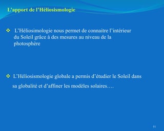 L’apport de l’Héliosismologie
 L’Héliosimologie nous permet de connaitre l’intérieur
du Soleil grâce à des mesures au niveau de la
photosphère
 L’Héliosismologie globale a permis d’étudier le Soleil dans
sa globalité et d’affiner les modèles solaires….
11
 