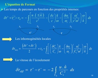  
0
2
0 2 2
2
s c c
moy
s c s
C k
ds
C C k
     
 
  
 

  
    
   
 
    
 
    
 

16
 
0
2
0 2 2 2
ˆ
. c c
c
u n c k
ds
c c c k
 
 
  
  
 

 
   
 
     
 
  
 
 
 
 
 
 

r2
-
r1
+
r2
r1
 Les temps de parcours en fonction des propriétés internes:
Les inhomogénéités locales
La vitesse de l’écoulement
0
2
ˆ
.
2
diff
s
u n
ds
C
  
 

    
L’équation de Fermat
 