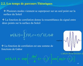 17
*
2 1
0
( , ) ( , ) ( , )
T
f r t f r t dt
  
  

 Plusieurs modes viennent se superposer sur un seul point sur la
surface du Soleil
2.2. Les temps de parcours Théoriques
 La fonction de corrélation donne la ressemblance du signal entre
deux points sur la surface du Soleil
2
2
0
( , ) exp ( ) cos ( )
4
g p

      
 
 
    
   
 
Amplitude
Temps
L’allure de la fonction de
 La fonction de corrélation est une somme de
fonctions de Gabor
 