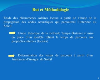 2
Étude des phénomènes solaires locaux à partir de l’étude de la
propagation des ondes acoustiques qui parcourent l’intérieur du
Soleil:
Etude théorique de la méthode Temps–Distance et mise
en place d’un modèle reliant le temps de parcours aux
propriétés internes (locales)
Détermination des temps de parcours à partir d’un
traitement d’images du Soleil
But et Méthodologie
 