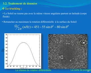 24
• Le Soleil ne tourne pas avec la même vitesse angulaire partout en latitude (corps
fluide)
 Le tracking :
2 4
( ) 451 55 sin 80 sin
2
nHz  

   
Latitude  (°)
/2π
(nHz)
La carte de puissan
La vitesse de rotation différentielle
3.2. Traitement de données
• Retrancher au maximum la rotation différentielle à la surface du Soleil
 