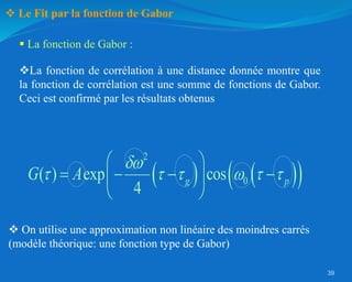 39
 Le Fit par la fonction de Gabor
 La fonction de Gabor :
   
 
2
0
( ) exp cos
4
g p
G A

     
 
   
 
 
La fonction de corrélation à une distance donnée montre que
la fonction de corrélation est une somme de fonctions de Gabor.
Ceci est confirmé par les résultats obtenus
 On utilise une approximation non linéaire des moindres carrés
(modèle théorique: une fonction type de Gabor)
 