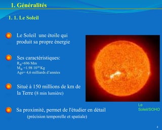 4
1. 1. Le Soleil
Le Soleil une étoile qui
produit sa propre énergie
1. Généralités
Ses caractéristiques:
R=696 Mm
M =1.98 1030 Kg
Age= 4,6 milliards d’années
Sa proximité, permet de l'étudier en détail
(précision temporelle et spatiale)
Situé à 150 millions de km de
la Terre (8 min lumière)
Le
Soleil/SOHO
 