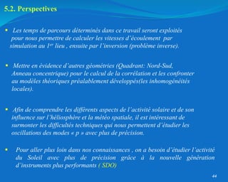 44
 Les temps de parcours déterminés dans ce travail seront exploités
pour nous permettre de calculer les vitesses d’écoulement par
simulation au 1er lieu , ensuite par l’inversion (problème inverse).
 Afin de comprendre les différents aspects de l’activité solaire et de son
influence sur l’héliosphère et la météo spatiale, il est intéressant de
surmonter les difficultés techniques qui nous permettent d’étudier les
oscillations des modes « p » avec plus de précision.
 Pour aller plus loin dans nos connaissances , on a besoin d’étudier l’activité
du Soleil avec plus de précision grâce à la nouvelle génération
d’instruments plus performants ( SDO)
5.2. Perspectives
 Mettre en évidence d’autres géométries (Quadrant: Nord-Sud,
Anneau concentrique) pour le calcul de la corrélation et les confronter
au modèles théoriques préalablement développés(les inhomogénéités
locales).
 