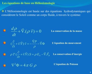 .( ) 0
d
v
dt


 
( . )
P
v v
t 
 
    

( . ) .
N R
T v S E F
t
 

   

2
4 G
 
  
La conservation de la masse
L’équation du mouvement
La conservation d’énergie
L’équation de Poisson
Les équations de base en Héliosismologie
 L’Héliosismologie est basée sur des équations hydrodynamiques qui
considèrent le Soleil comme un corps fluide, à travers le système:
9
 