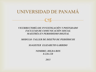 
VICERRECTORÍA DE INVESTIGACIÓN Y POSTGRADO
FACULTAD DE COMUNICACIÓN SOCIAL
MAESTRÍA EN PERIODISMO DIGITAL
MODULO: TALLER DE DISEÑO DE PERIÓDICOS
MAGISTER ELIZABETH GARRIDO
NOMBRE: HILDA BOX
8-226-128
2013
UNIVERSIDAD DE PANAMÁ
 