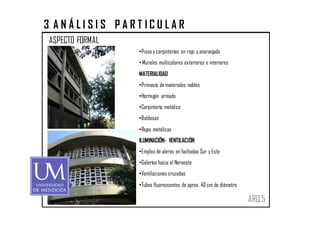 3 ANÁLISIS PARTICULAR
ASPECTO FORMAL
                 •Pisos y carpinterías en rojo y anaranjado
                 • Murales multicolores exteriores e interiores
                 MATERIALIDAD
                 •Primacía de materiales nobles
                 •Hormigón armado
                 •Carpintería metálica
                 •Baldosas
                 •Rejas metálicas
                 ILUMINACIÓN- VENTILACIÓN
                 •Empleo de aleros en fachadas Sur y Este
                 •Galerías hacia el Noroeste
                 •Ventilaciones cruzadas
                 •Tubos fluorescentes de aprox. 40 cm de diámetro

                                                                    ARQ 5
 