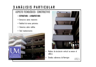 3 ANÁLISIS PARTICULAR
 ASPECTO TECNOLÓGICO- CONSTRUCTIVO
   • ESTRUCTURA = ARQUITECTURA
   • Estructura sismo resistente
   • Totalidad de muros portantes
   • Cimientos sobre rodillos
   • Fácil mantenimiento




                                    • Núcleos de circulación vertical se anexan al
                                      edificio
                                    • Grandes volúmenes de Hormigón
                                                                              ARQ 5
 