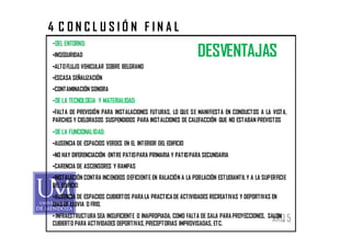 4 CONCLUSIÓN FINAL
•DEL ENTORNO:
•INSEGURIDAD                                                DESVENTAJAS
•ALTO FLUJO VEHICULAR SOBRE BELGRANO
•ESCASA SEÑALIZACIÓN
•CONTAMINACIÓN SONORA
•DE LA TECNOLOGIA Y MATERIALIDAD:
•FALTA DE PREVISIÓN PARA INSTALACIONES FUTURAS, LO QUE SE MANIFIESTA EN CONDUCTOS A LA VISTA,
PARCHES Y CIELORASOS SUSPENDIDOS PARA INSTALCIONES DE CALEFACCIÓN QUE NO ESTABAN PREVISTOS
•DE LA FUNCIONALIDAD:
•AUSENCIA DE ESPACIOS VERDES EN EL INTERIOR DEL EDIFICIO
•NO HAY DIFERENCIACIÓN ENTRE PATIO PARA PRIMARIA Y PATIO PARA SECUNDARIA
•CARENCIA DE ASCENSORES Y RAMPAS
•INSTALACIÓN CONTRA INCENDIOS DEFICIENTE EN RALACIÓN A LA POBLACIÓN ESTUDIANTIL Y A LA SUPERFICIE
DEL EDIFICIO
•AUSENCIA DE ESPACIOS CUBIERTOS PARA LA PRACTICA DE ACTIVIDADES RECREATIVAS Y DEPORTIVAS EN
DIAS DE LLUVIA O FRIO.
• INFRAESTRUCTURA SEA INSUFICIENTE O INAPROPIADA, COMO FALTA DE SALA PARA PROYECCIONES, SALON
CUBIERTO PARA ACTIVIDADES DEPORTIVAS, PRECEPTORIAS IMPROVISADAS, ETC.
                                                                                           ARQ 5
 