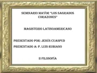 SEMINARIO MAYOR “LOS SAGRADOS CORAZONES” MAGISTERIO LATINOAMERICANO Presentado por: JESÚS CUASPUD Presentado a: P. LUIS RUBIANO II FILOSOFÍA 