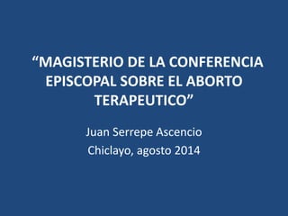 “MAGISTERIO DE LA CONFERENCIA
EPISCOPAL SOBRE EL ABORTO
TERAPEUTICO”
Juan Serrepe Ascencio
Chiclayo, agosto 2014
 