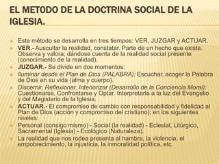 EL MET0DO DE LA DOCTRINA SOCIAL DE LA
IGLESIA.
 Este método se desarrolla en tres tiempos: VER, JUZGAR y ACTUAR.
 VER.- Auscultar la realidad, constatar. Parte de un hecho que existe.
Observa y valora; dándose cuenta de la realidad social presente
(conocimiento de la realidad).
 JUZGAR.- Se divide en dos momentos:
 Iluminar desde el Plan de Dios (PALABRA): Escuchar, acoger la Palabra
de Dios en su vida (alma y cuerpo).
 Discernir, Reflexionar, Interiorizar (Desarrollo de la Conciencia Moral):
Cuestionarse, Confrontarse y Optar. Interpretarla a la luz del Evangelio
y del Magisterio de la Iglesia.
 ACTUAR.- El compromiso de cambio con responsabilidad y fidelidad al
Plan de Dios (acción y compromiso del cristiano); en los siguientes
niveles:
 Personal (consigo mismo) - Social (la realidad) - Eclesial, Litúrgico,
Sacramental (Iglesia) - Ecológico (Naturaleza).
 La realidad que nos rodea presenta al hambre, la violencia, el
empobrecimiento, la injusticia, la inmoralidad política, etc.
 