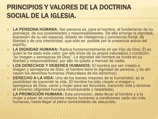 PRINCIPIOS Y VALORES DE LA DOCTRINA
SOCIAL DE LA IGLESIA.
 LA PERSONA HUMANA: Ser persona es, para el hombre, el fundamento de su
grandeza, de sus posibilidades y responsabilidades. De ella emerge la dignidad,
expresión de su ser especial, dotado de inteligencia y conciencia moral, de
libertad y de una interioridad, que sólo es posible por la presencia activa del
espíritu.
 LA DIGNIDAD HUMANA: Radica fundamentalmente en ser Hijo de Dios. Él es
quien le ha dado este valor, por ello brota de su propia naturaleza o condición:
“su imagen y semejanza de Dios”. La dignidad del hombre se funda en su
libertad y responsabilidad, por ello no queda a merced de nadie.
 LOS DERECHOS Y DEBERES HUMANOS: El hombre por ser creado a
imagen y semejanza de Dios, el hombre tiene la dignidad de persona, y de ahí
nacen los derechos humanos (Naturaleza de los derechos).
 DERECHO A LA VIDA: Uno de los bienes mayores de la humanidad, es la
posibilidad de transmitir la vida. El hombre ha sido creado a imagen y
semejanza de Dios, varón y mujer para ser fecundos, transmitir vida y dominar
el Universo (dignidad humana incomparable y respetada).
 LA PROMOCIÓN HUMANA: Esta promoción, debe llevar al hombre y a la
mujer a pasar de condiciones menos humanas a condiciones cada vez más
humanas, hasta llegar al pleno conocimiento de Jesucristo.
 