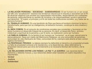  LA RELACIÓN PERSONA – SOCIEDAD – SUBSIDIARIDAD: El ser humano es un ser social,
por ello una “socialización” expresa esa tendencia natural que lo impulsa a asociarse con el fin
de alcanzar objetivos que excede sus capacidades individuales, desarrollando sus cualidades
de persona, particularmente su sentido de iniciativa y de responsabilidad; ayuda a garantizar
sus derechos. “El sujeto, el principio y el fin de todas las instituciones sociales, es y debe ser la
persona humana”.
 EL TRABAJO HUMANO: Es una bendición de Dios que llama al hombre a dominar la tierra y
transformarla, para que con su inteligencia y el esfuerzo humano, construya la obra creativa y
divina.
 EL BIEN COMÚN: Es el conjunto de condiciones sociales que consienten y favorecen en los
seres humanos el desarrollo integral de su persona. Es decir, el desarrollo físico, anímico,
intelectual y espiritual de la persona y, por lo tanto, su realización como ser humano.
 LA FAMILIA HUMANA: En la familia el ser humano se “humaniza”, es el lugar natural para la
personalización. Nace por medio del Matrimonio Religioso, es una comunidad de personas,
comunidad de vida (Santuario de Vida), comunidad de fe y siempre está abierta al bien común
(Iglesia Doméstica).
 LA PROPIEDAD PRIVADA: La Iglesia siempre ha defendido el derecho a la propiedad privada.
La falta de propiedad conduce a la impotencia y a la dependencia, debe defenderse la
propiedad natural para que sirva de fundamento a la necesaria libertad del hombre y de la
familia.
 LAS RELACIONES ENTRE LOS PAÍSES: LA PAZ Y LA GUERRA: Las naciones tienen
derechos y deberes mutuos, y sus relaciones deben estar basadas en cuatro requisitos muy
importantes:
 Verdad
 Justicia
 Solidaridad.
 