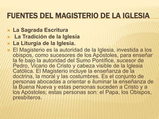 FUENTES DEL MAGISTERIO DE LA IGLESIA
 La Sagrada Escritura
 La Tradición de la Iglesia
 La Liturgia de la Iglesia.
 El Magisterio es la autoridad de la Iglesia, investida a los
obispos, como sucesores de los Apóstoles, para enseñar
la fe bajo la autoridad del Sumo Pontífice, sucesor de
Pedro, Vicario de Cristo y cabeza visible de la Iglesia
Católica. El Magisterio incluye la enseñanza de la
doctrina, la moral y las costumbres. Es el conjunto de
personas abocadas a orientar e iluminar la enseñanza de
la Buena Nueva y estas personas suceden a Cristo y a
los Apóstoles; estas personas son: el Papa, los Obispos,
presbíteros.
 
