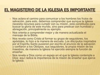 EL MAGISTERIO DE LA IGLESIA ES IMPORTANTE
 Nos aclara el camino para comunicar a los hombres los frutos de
salvación, para esto, debemos comprender que aunque la Iglesia
necesita recursos para cumplir con su misión, está constituida para
buscar la gloria de este mundo, sino para predicar con humildad y
abnegación, principalmente su ejemplo.
 Nos orienta a comprender mejor y de manera actualizada el
mensaje de la Biblia.
 Nos revela como Cristo al formar su grupo de seguidores, los
apóstoles, lo hizo a la manera de escuela. Los discípulos inspirados
por el Espíritu Santo pusieron por escrito el anuncio de la salvación
y confiaron a los Obispos, sus seguidores, la propia misión de los
maestros, de manera la Iglesia ha ejercido siempre la función de
enseñar.
 Nos revela a Dios como un espejo en el que la Iglesia contempla a
Dios: aquí radica la importancia de la misión de enseñar que ejerce
la Iglesia.
 