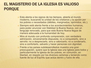 EL MAGISTERIO DE LA IGLESIA ES VALIOSO
PORQUE
 Esta atenta a los signos de los tiempos, abierta al mundo
moderno, buscando la unidad de los cristianos y la opción por
los pobres o necesitados (débiles, marginados, oprimidos, etc.).
 Siempre está atenta frente a los acontecimientos humanos,
para poder anunciar con fidelidad la Buena Nueva, con un
lenguaje renovado, para que esta Buena Nueva llegue de
manera adecuada a la humanidad de hoy.
 Mira al mundo con profunda comprensión, con verdadera
admiración, sinceramente dispuesta, no a conquistarlo, sino a
servirlo: no a despreciarlo, sino a valorizarlo; no a condenarlo,
sino a confortarlo, salvarlo y hacer personas con dignidad.
 Frente a los países subdesarrollados muestra una gran
preocupación, quiere que la Iglesia sea una Iglesia para todos y
particularmente la Iglesia de los pobres, en comunión, en
libertad, en respeto por los diversos carismas y teniendo como
fuente de luz al Espíritu que actúa dentro y fuera de ella.
 