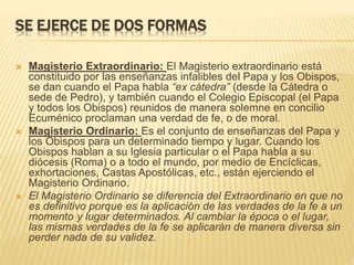 SE EJERCE DE DOS FORMAS
 Magisterio Extraordinario: El Magisterio extraordinario está
constituido por las enseñanzas infalibles del Papa y los Obispos,
se dan cuando el Papa habla “ex cátedra” (desde la Cátedra o
sede de Pedro), y también cuando el Colegio Episcopal (el Papa
y todos los Obispos) reunidos de manera solemne en concilio
Ecuménico proclaman una verdad de fe, o de moral.
 Magisterio Ordinario: Es el conjunto de enseñanzas del Papa y
los Obispos para un determinado tiempo y lugar. Cuando los
Obispos hablan a su Iglesia particular o el Papa habla a su
diócesis (Roma) o a todo el mundo, por medio de Encíclicas,
exhortaciones, Castas Apostólicas, etc., están ejerciendo el
Magisterio Ordinario.
 El Magisterio Ordinario se diferencia del Extraordinario en que no
es definitivo porque es la aplicación de las verdades de la fe a un
momento y lugar determinados. Al cambiar la época o el lugar,
las mismas verdades de la fe se aplicarán de manera diversa sin
perder nada de su validez.
 