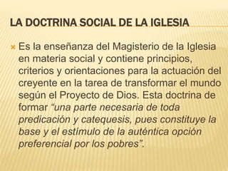 LA DOCTRINA SOCIAL DE LA IGLESIA
 Es la enseñanza del Magisterio de la Iglesia
en materia social y contiene principios,
criterios y orientaciones para la actuación del
creyente en la tarea de transformar el mundo
según el Proyecto de Dios. Esta doctrina de
formar “una parte necesaria de toda
predicación y catequesis, pues constituye la
base y el estímulo de la auténtica opción
preferencial por los pobres”.
 