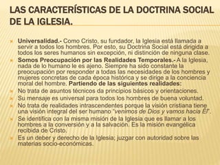 LAS CARACTERÍSTICAS DE LA DOCTRINA SOCIAL
DE LA IGLESIA.
 Universalidad.- Como Cristo, su fundador, la Iglesia está llamada a
servir a todos los hombres. Por esto, su Doctrina Social está dirigida a
todos los seres humanos sin excepción, ni distinción de ninguna clase.
 Somos Preocupación por las Realidades Temporales.- A la Iglesia,
nada de lo humano le es ajeno. Siempre ha sido constante la
preocupación por responder a todas las necesidades de los hombres y
mujeres concretas de cada época histórica y se dirige a la conciencia
moral del hombre. Partiendo de las siguientes realidades:
 No trata de asuntos técnicos da principios básicos y orientaciones.
 Su mensaje es universal para todos los hombres de buena voluntad.
 No trata de realidades intrascendentes porque la visión cristiana tiene
una visión integral del ser humano “venimos de Dios y vamos hacia Él”.
 Se identifica con la misma misión de la Iglesia que es llamar a los
hombres a la conversión y a la salvación. Es la misión evangélica
recibida de Cristo.
 Es un deber y derecho de la Iglesia; juzgar con autoridad sobre las
materias socio-económicas.
 