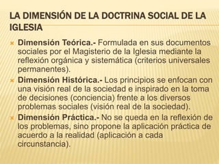 LA DIMENSIÓN DE LA DOCTRINA SOCIAL DE LA
IGLESIA
 Dimensión Teórica.- Formulada en sus documentos
sociales por el Magisterio de la Iglesia mediante la
reflexión orgánica y sistemática (criterios universales
permanentes).
 Dimensión Histórica.- Los principios se enfocan con
una visión real de la sociedad e inspirado en la toma
de decisiones (conciencia) frente a los diversos
problemas sociales (visión real de la sociedad).
 Dimensión Práctica.- No se queda en la reflexión de
los problemas, sino propone la aplicación práctica de
acuerdo a la realidad (aplicación a cada
circunstancia).
 