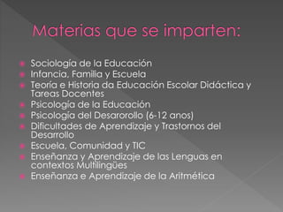  Sociología de la Educación
 Infancia, Familia y Escuela
 Teoría e Historia da Educación Escolar Didáctica y
Tareas Docentes
 Psicología de la Educación
 Psicología del Desarorollo (6-12 anos)
 Dificultades de Aprendizaje y Trastornos del
Desarrollo
 Escuela, Comunidad y TIC
 Enseñanza y Aprendizaje de las Lenguas en
contextos Multilingües
 Enseñanza e Aprendizaje de la Aritmética
 