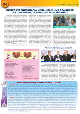MARÇO–AntonioPazLandimNeto,EvaldoAugustoSalomãoMonteiro,ÍcaroGomesAntonio,HamiltonPereiraSantos,MariaAdéliaMaranhãoWaquim,José
Antonio Costa, Claudio Luis Nina Gomes,Valéria Cristina Soares Pinheiro, Nadia Freitas Rodrigues, Ana Cristina de Sousa, Marconi José Carvalho Ramos, Adelino Silva
Neto,JoelAlvesBatista,LourivalCiriacoBorgesFarias,MariadasGraçasCorrêaMendes,JoséSampaiodeMatosJúnior,LuisCelsoCutrimBatista,JosianeMarleGuiscem,
Francisca helena Muniz, Francisco Pinto Lima, José Ricardo Telles de Sousa, Jackson Martins Reis, José Ribamar Gomes, Maria José Nelo, José Haroldo Bandeira de
Souza, Efigênia Magda de Oliveira Moura, Mirian Santos Chagas, Patrícia Helena Moraes Rêgo,Waldimar Ferreira Azevedo, Iris Maria Ribeiro Porto, Silvana Lourença de
Menezes,Wilson Araújo da Silva,Tatiana Alves de Paula, Maria José Rabelo Aroucha, Carlos Alberto Santos Marques, Carlos Saturnino Moreira Filho, Antonio de Pádua
Angelim, Edmilson Baldez das Neves, Sebastião José Pinheiro Franco, João Coelho da Silva Filho, Maria Inês Fernandes Carneiro,Reginaldo Pereira Oliveira.
ABRIL – Gracco Bolivar P. da Silva, José Ribamar Abdalla, José Raimundo Araújo Monteiro, Benedito dos Santos Raposo, Maria Célia Dias de Castro, Merivan
Pereira melo, FlávioTrindade Jerônimo, Maria Célia Pires Costa, Antonio Fernando de Carvalho Silva, Maridalva MartinsVarão Ribeiro, Benedito Gonçalves Lima, José
Nilson Alves Andrade,Terezinha de Jesus S. Bogéa, Geraldo deVasconcelos Mahon, Laércio Marques do Nascimento Filho, Conceição de Maria Ramos Silva, Marluce
Wall C.Venâncio, Maria de FátimaViégas Lima, José Henrique Bezerra, José Milton Barbosa, José Ribamar Pinheiro Franco, José Augusto Silva Oliveira, Maria da Graça
FigueiredoSilva,MarlenBarrosSilva,WalderezMartinsAraújo,FábioHenriqueEvangelistadeAndrade,JoelManoelAlvesFilho,JaneEiredeCarvalhoNunes,Francinete
AlvesNunesOliveira,JoséRibamardaSilvaJúnior,JoanaAngélicaTravassosdeOliveira,WaldemirSilvadeLima,FernandoEliasMouchereck,ManoelEubaNeto,Elinaldo
Coutinho Morais, José Bello Salgado Neto, Ivar Ribeiro Hortegal, Rossane Cardoso Carvalho, Itaan de Jesus Pastor Santos, Maria Lidce Moreira Lima, Raimundo Martins
Reis Neto, Paulo César Fonseca Pires, José Ribamar Moreira Lima, Creuzimar Siqueira Costa, Ana Claudia Ferreira de Almeida, Maria de Fátima Serra Rios, Antonia Alice
Costa Rodrigues, Lúcio Flávio de Albuquerque Santos.
ANIVERSARIANTES DOS MESES DE MARÇO E ABRIL
04
Aprovado no final do ano passado pela Ca-
pes, por conta de uma importante parceria entre
a Universidade Estadual do Maranhão (Uema) e
a Universidade de Campinas (Unicamp), já está
em pleno funcionamento o Curso de Doutorado
Interinstitucional (Dinter) em Engenharia Me-
cânica da Uema. Neste primeiro momento com
uma turma de 16 (dezesseis) alunos e com aulas
sendo ministradas no prédio do Centro de Ciên-
cias Tecnológicas (CCT). O Dinter tem por obje-
tivo promover a formação doutoral de um grupo
de docentes da Escola de Engenharia Mecânica
da Uema com vistas a dar subsídios para a for-
mação de pesquisadores de alto nível de conheci-
mento, bem como promover a melhoria do ensi-
no e da pesquisa em nível de graduação, além de
poder melhorar a qualificação dos docentes desse
Curso. E como meta maior, o Dinter contribuirá
de forma efetiva para a formação de condições
acadêmicas compatíveis com a implementação
de cursos de pós-graduação na região Nordeste,
qualificando docentes e melhorando também o
ensino de graduação.
A parceria da FEM-Unicamp/Uema para de-
senvolver o Projeto Dinter, que tem patrocínio da
Coordenação de Aperfeiçoamento de Pessoal de
Nível Superior (Capes) e da Universidade Estadu-
al do Maranhão (Uema), de acordo com o diretor
do CCT, professor Jorge de Jesus Passinho e Sil-
va, deveu-se, sobretudo, a critérios de qualidade
acadêmica comprovada do seu programa de Pós-
Graduação. Para o professor Jorge Passinho, já em
2000, o Mestrado Interinstitucional (Minter) reali-
zou, com muito sucesso, junto ao Departamento
de Engenharia Mecânica da Uema, um Projeto de
Mestrado Profissional em três importantes áreas:
Materiais e Processos de Fabricação, Mecânica
dos Solos e Projeto Mecânico, e Térmica e Fluí-
dos. Além disso, à época, o projeto recebeu con-
ceito 7,0 (sete) na avaliação da conceituada Capes,
destacando assim o seu dinamismo acadêmico.
Segundo ainda Passinho, a realização do
Curso de Doutorado Interinstitucional em En-
genharia Mecânica demonstra o esforço ímpar
empreendido pela Uema para superar a contínua
crise que envolve as universidades brasileiras. “A
escolha da instituição promotora foi feita por
motivos que se referem, essencialmente, à pra-
tica de cooperação acadêmica entre essas duas
instituições de ensino superior – Uema e Uni-
camp”, destaca o diretor do CCT, garantindo
ainda que, “com a efetivação do Dinter, o que de
fato já ocorreu, titularemos e qualificaremos, nos
próximos 04 (quatro) anos, o corpo docente do
Departamento de Engenharia Mecânica da nos-
sa Universidade”, completa. Para ele, o doutora-
mento de parte expressiva do corpo docente do
Curso de Engenharia Mecânica da Uema propi-
ciará um melhor desenvolvimento das atividades
de pesquisa como um todo. E mais: “possibilitará
melhorias no ensino de graduação, inclusive com
a inclusão de mais alunos nos grupos de pesqui-
sas emergentes, fortalecendo assim as políticas
de pós-graduação”, conclui.
A Associação Brasileira dos
Reitores das Universidades Es-
taduais e Municipais (Abruem)
prestou significativa homena-
gem à Universidade Estadual do
Maranhãoi, na pessoa do reitor
José Augusto Silva Oliveira, por
ocasião da solenidade de aber-
tura do 52º Fórum Nacional de
Reitores, com uma placa de reco-
nhecimento e de agradecimento
pela organização do evento, que
aconteceu em São Luís, no perí-
odo de 17 a 20 do mês de abril.
O Fórum, que contou com
a participação de 41 reitores de
universidades estaduais e mu-
nicipais, filiadas à Abruem, par-
lamentares, autoridades locais,
pesquisadores, representantes
de órgãos de fomento, profes-
sores e funcionários da Uema,
discutiu, durante 4 dias, temas
de grande relevância para a edu-
cação superior brasileira.
(Fonte: Ascom, Abril/2013)
Para Sempre
Por que Deus permite
que as mães vão-se embora?
Mãe não tem limite,
é tempo sem hora,
luz que não apaga
quando sopra o vento
e chuva desaba,
veludo escondido
na pele enrugada,
água pura, ar puro,
puro pensamento.
Morrer acontece
com o que é breve e passa
sem deixar vestígio.
Mãe, na sua graça,
é eternidade.
Por que Deus se lembra
- mistério profundo -
de tirá-la um dia?
Fosse eu Rei do Mundo,
baixava uma lei:
Mãe não morre nunca,
mãe ficará sempre
junto de seu filho
e ele, velho embora,
será pequenino
feito grão de milho.
(Carlos Drummond de Andrade)
DINTER EM ENGENHARIA MECÂNICA É UMA REALIDADE
NA UNIVERSIDADE ESTADUAL DO MARANHÃO
MENSAGEM DA APRUEMA ÀS MÃES-PROFESSORAS DA UEMA
Abruem homenageia a Uema
Alunos do Dinter participando da aula sobre Métodos Numéricos para
Fenômenos dos Transportes, ministrada pelo professor Luís Felipe
Os reitores João Carlos, José Augusto e Carlos Calado
FOTO:WAGNERMOREIRA
 