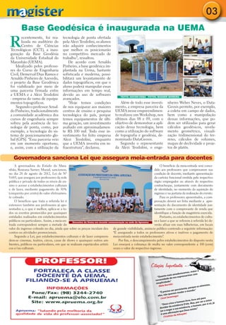 03
         Base Geodésica é inaugurada na UEMA
R
        ecentemente, foi rea-           tecnologia de ponta ofertada
        lizada no auditório do          pela Alezi Teodolini, os alunos
        Centro de Ciências              irão adquirir conhecimentos
 Tecnológicas (CCT), a inau-            que melhor os posicionarão
 guração da Base Geodésia               no competitivo mercado de
 da Universidade Estadual do            trabalho”, ressaltou.
 Maranhão (UEMA).                           De acordo com Arnaldo
     Idealizado pelos professo-         Pinheiro, a base geodésica im-
 res do Curso de Engenharia             plantada na Uema, bastante
 Civil, Demerval Dias Ramos e           sofisticada e moderna, possi-
 Arnaldo Pinheiro de Azevedo,           bilitará um levantamento de
 o projeto da Base Geodésica            dados topográficos, em que o
 foi viabilizado por meio de            aluno poderá manipular essas
 uma parceria firmada entre             informações em tempo real,
 a UEMA e a Alezi Teodolini             devido ao uso de softwares                  TEXTO: ASCOM/UEMA FOTOS: WAGNER MOREIRA
 - empresa do ramo de equipa-           avançados.
 mentos topográficos.                       “Hoje temos condições                   Além de todo esse investi-              nheiro Weber Neves, o Data-
     Segundo o professor Arnal-         de nos equiparar aos maiores            mento, a empresa parceira da                Geosis permite, por exemplo,
 do Pinheiro, tradicionalmente          centros de ensino e pesquisa            UEMA nesse empreendimen-                    a coleta em campo de dados,
 a comunidade acadêmica dos             tecnológica do país, porque             to realizou um Workshop, nos                bem como a manipulação
 cursos de engenharia sempre            temos equipamentos de últi-             últimos dias 08 e 09, com o                 dessas informações, que po-
 sofreu pela ausência de tec-           ma geração, um investimento             objetivo de demonstrar a apli-              dem ser utilizadas para gerar
 nologia de ponta, como, por            avaliado em aproximadamen-              cação dessa tecnologia, bem                 cálculos geodésicos, nivela-
 exemplo, a tecnologia do sis-          te R$ 100 mil. Todo esse in-            como a utilização do software               mento geométrico, visuali-
 tema de posicionamento glo-            vestimento foi feito empresa            de topografia e geodésia, de-               zação tridimensional do ter-
 bal (GPS). “Essa parceria veio         Alezi Teodolini, enquanto               nominado DataGeosis.                        reno, cálculos de volumes,
 em um momento oportuno,                que a UEMA investiu em in-                  Segundo o representante                 mapas de declividade e proje-
 e, assim, com a utilização da          fraestrutura”, declarou.                da Alezi Teodolini, o enge-                 tos de platôs.

   Governadora sanciona Lei que assegura meia-entrada para docentes
    A governadora do Estado do Mara-                                                                            O benefício da meia-entrada será conce-
nhão, Roseana Sarney Murad, sancionou,                                                                      dido aos professores que comprovarem sua
no dia 28 de agosto de 2012, Lei de Nº                                                                      condição de docente, mediante apresentação
9.683, que assegura aos professores da rede                                                                 da carteira funcional emitida pelo respectivo
pública e privada de todos os níveis de en-                                                                 órgão empregador ou através do respectivo
sino o acesso a estabelecimentos culturais                                                                  contracheque, juntamente com documento
e de lazer, mediante pagamento de 50%                                                                       de identidade, no momento da aquisição do
(cinquenta por cento) do valor efetivamen-                                                                  ingresso e na portaria da realização do evento.
te cobrado.                                                                                                     Para os professores aposentados, a com-
    O benefício que trata a referida lei é                                                                  provação deverá ser feita mediante a apre-
extensivo também aos professores já apo-                                                                    sentação do documento de identidade jun-
sentados e, o que é melhor, aplica-se a to-                                                                 tamente com o comprovante de renda que
dos os eventos promovidos por quaisquer                                                                     identifique a função de magistério exercida.
entidades realizados em estabelecimentos                                                                        Portanto, os estabelecimentos de cultu-
públicos ou particulares. Assim, a meia-en-   Docentes da Uema em recente comemoração na sede da Apruema
                                                                                                            ra e lazer a que se referem à referida lei de-
trada corresponderá sempre a metade do                                                                      verão afixar em suas bilheterias, em locais
valor do ingresso cobrado no dia, ainda que sobre os preços incidam des- de grande visibilidade, anúncio público contendo a seguinte informação:
contos ou atividades promocionais.                                           “É assegurado a todos os professores ativos e inativos o pagamento de
    Segundo a Lei, por estabelecimentos culturais e de lazer compreen- meia-entrada neste estabelecimento”.
dem-se cinemas, teatros, circos, casas de shows e quaisquer outros am-          Por fim, o descumprimento pelos estabelecimentos do disposto nesta
bientes, públicos ou particulares, em que se realizam espetáculos artísti- Lei ensejará a cobrança de multa no valor correspondente a 100 (cem)
cos e/ou culturais.                                                          vezes o valor do respectivo ingresso.




                                                                                                            Citações Importantes -
                                                                                                                                                      maior a
                                                                                                                                             cemos,
                                                                                                                                  amadure armos com
                                                                                                                “Quan    to mais              ss
                                                                                                                                    os expre
                                                                                                                          ade de n
                                                                                                               necessid
                                                                                                                         d ade.”
                                                                                                               simplici
                                                                                                                            rtók)                                    istas,
                                                                                                                  (Béla Ba                                   os otim
                                                                                                                                                   porque
                                                                                                                                      ers istente,
                                                                                                                             so ser p               undo.”
                                                                                                                   “É preci              udar o m
                                                                                                                               uerem m
                                                                                                                 ele s, não q          )
                                                                                                                              ramago
                                                                                                                    (José Sa                                     para
                                                                                                                                                       livre até o único
                                                                                                                                              m livre,      por ser
                                                                                                                                iou o home        le. Mas,
                                                                                                                     “Deus cr            ncia D’e                      si só, já
                                                                                                                                                               em, por
                                                                                                                              da existê istência, o hom
                                                                                                                   duvidar             a ex               te.”
                                                                                                                              gar a su           eus exis
                                                                                                                    ser a ne           o que D
                                                                                                                              firmaçã
                                                                                                                    é uma a                 ayde)
                                                                                                                                 o de Ath
                                                                                                                        (Tristhã
 