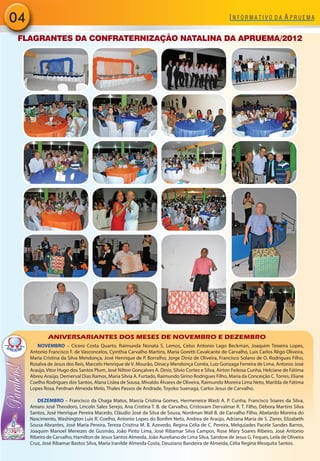 04
 FLAGRANTES DA CONFRATERNIZAÇÃO NATALINA DA APRUEMA/2012




             ANIVERSARIANTES DOS MESES DE NOVEMBRO E DEZEMBRO
        NOVEMBRO – Cícero Costa Quarto, Raimunda Nonata S. Lemos, Celso Antonio Lago Beckman, Joaquim Teixeira Lopes,
     Antonio Francisco F. de Vasconcelos, Cyinthia Carvalho Martins, Maria Goretti Cavalcante de Carvalho, Luis Carlos Rêgo Oliveira,
     Maria Cristina da Silva Mendonça, José Henrique de P. Borralho, Jorge Diniz de Oliveira, Francisco Solano de O. Rodrigues Filho,
     Rosalva de Jesus dos Reis, Marcelo Henrique de V. Mourão, Dinacy Mendonça Corrêa, Luiz Gonzaga Ferreira de Lima, Antonio José
     Araújo, Vitor Hugo dos Santos Plum, José Nilton Gonçalves A. Diniz, Silvio Cortez e Silva, Airton Feitosa Cunha, Helciane de Fátima
     Abreu Araújo, Demerval Dias Ramos, Maria Silvia A. Furtado, Raimundo Sirino Rodrigues Filho, Maria da Conceição C. Torres, Eliane
     Coelho Rodrigues dos Santos, Alana Lislea de Sousa, Mivaldo Álvares de Oliveira, Raimundo Moreira Lima Neto, Marilda de Fátima
     Lopes Rosa, Ferdnan Almeida Melo, Thales Passos de Andrade, Toyoko Suenaga, Carlos Jesus de Carvalho.

        DEZEMBRO – Francisco da Chaga Matos, Marcia Cristina Gomes, Hermeneice Wasti A. P. Cunha, Francisco Soares da Silva,
     Amaro José Theodoro, Lincoln Sales Serejo, Ana Cristina T. B. de Carvalho, Cristovam Dervalmar R. T. Filho, Débora Martins Silva
     Santos, José Henrique Pereira Macedo, Cláudio José da Silva de Sousa, Nordman Wall B. de Carvalho Filho, Abelardo Moreira do
     Nascimento, Washington Luis R. Coelho, Antonio Lopes do Bonfim Neto, Andrea de Araújo, Adriana Maria de S. Zierer, Elizabeth
     Sousa Abrantes, José Maria Pereira, Tereza Cristina M. B. Azevedo, Regina Célia de C. Pereira, Melquiades Pacele Sandes Barros,
     Joaquim Manoel Menezes de Gusmão, João Pinto Lima, José Ribamar Silva Campos, Rose Mary Soares Ribeiro, José Antonio
     Ribeiro de Carvalho, Hamilton de Jesus Santos Almeida, João Aureliano de Lima Silva, Sandow de Jesus G. Feques, Leila de Oliveira
     Cruz, José Ribamar Bastos Silva, Maria Iranilde Almeida Costa, Deuziano Bandeira de Almeida, Célia Regina Mesquita Santos.
 