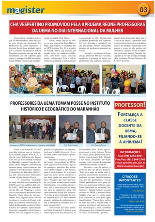 03
CHÁVESPERTINO PROMOVIDO PELA APRUEMA REÚNE PROFESSORAS
DA UEMA NO DIA INTERNACIONAL DA MULHER
PROFESSORES DA UEMATOMAM POSSE NO INSTITUTO
HISTÓRICO E GEOGRÁFICO DO MARANHÃO
CITAÇÕES
IMPORTANTES
“Uma justiça atrasada não é justiça,
senão injustiça qualiﬁcada e mani-
festa.”
(Ruy Barbosa)
“A injustiça num lugar qualquer
é uma ameaça à justiça em todo
lugar.”
(Martin Luther King)
“A suspeita sempre persegue a
consciência culpada; o ladrão vê em
cada sombra um policial.”
(William Shakespeare)
PROFESSOR!
FORTALEÇA A
CLASSE
DOCENTE DA
UEMA,
FILIANDO-SE
À APRUEMA!
INFORMAÇÕES
FONE: (98) 3244-3951
FONE/FAX: (98) 3244-2740
e-mail: apruema@elo.com.br
site:www.apruema.org.br
Cumprindo o calendário festivo
que foi determinado no Plano de Ação
da nova direção da Associação dos
Professores da Uema (Apruema), a
diretoria Social dessa entidade, agora
sob o comando da professora Sandra
Passinho, promoveu, em sua sede ad-
ministrativa, um chá vespertino para
marcar a passagem do Dia Internacio-
nal da Mulher, comemorado mundial-
mente na data de 08 de Março.
Assim, ontem, dia 08 de Mar-
ço, ao som musical da dupla Mário e
Papa, que resgatou os melhores hits
da MPB dos anos 80 e 90, e ao sabor
do buﬀet Le Marie, que ofereceu, em
grande estilo, um cardápio variadís-
simo, com bolos, sucos, chocolate
quente, refrigerantes, frios e chá de
muito boa qualidade, a tarde-noite em
comemoração ao Dia Internacional
da Mulher promovida pela Apruema
foi bem divertida e agradável, em
que pese ainda o número considerado
pequeno de professoras presentes ao
evento.
Ao ﬁnal, o presidente da Asso-
ciação, professor Mivaldo Oliveira,
agradeceu a presença de todos, es-
pecialmente das mulheres, pela pas-
sagem dessa importante data, que é
o dia 08 de Março, e prometeu mais
eventos dessa natureza no calendário
festivo da entidade. Encerrando com
poesia o evento (e não poderia ser
diferente), a diretora Social da Aprue-
ma, professora Sandra Passinho, fez
questão de ler um poema produzido
pela professora Silvana Meneses, do
CECEN da Uema.
O dia 16 de março de 2018 foi
uma data histórica para os professo-
res José Bello Salgado Neto (CCT) e
Iran de Jesus Rodrigues dos Passos
(CECEN) da Universidade Estadual
do Maranhão (Uema). Esses dois do-
centes (Bello Salgado e Iran Passos)
tomaram posse, respectivamente, nas
cadeiras 44 e 50 do Instituto Histórico
e Geográﬁco do Maranhão (IHGM),
que têm como patronos Temístocles
Aranha e Padre Antonio Pereira.
A concorrida solenidade
de posse dos dois novos membros do
IHGM ocorreu no auditório da Livra-
ria AMEI, localizada nas dependên-
cias do São Luís Shopping, e contou
com as presenças do presidente desse
Instituto, Euges Lima; do vice-pre-
sidente José Augusto Silva Oliveira
(professor e ex-reitor da Uema); e do
atual vice-reitor da Universidade Es-
tadual do Maranhão, professor Walter
Canales de S’Antana, representando
nesse ato o magníﬁco reitor Gustavo
Pereira da Costa. Registre-se ainda a
presença do presidente da Apruema,
professor Mivaldo Álvares de Olivei-
ra, entre outros convidados e proﬁs-
sionais aﬁns.
Falando na ocasião, o professor
da Uema e vice-presidente do IHGM,
José Augusto Silva Oliveira, diga-se
de passagem, padrinho dos profes-
sores (Bello Salgado e Iran Passos),
após os ritos de posse, fez a apresen-
tação dos novos sócios (membros) e
deu boas vindas em nome do Insti-
tuto. “Asseguro que esta Casa rece-
be vocês com a convicção de vossas
fortes ligações com as lides educacio-
nais, face o amor dedicado ao longo
dos anos no magistério”, disse. Em
outro momento da sua fala, destacou:
“A Uema é uma instituição de ensi-
no superior que há 35 anos alimenta
gerações sedentas de conhecimento e
que é portadora da educação que li-
berta e transforma”.
O vice-reitor da Uema, profes-
sor Walter Canales de S’Antana, ao se
referir à posse dos dois professores da
Universidade, disse: “Estou aqui re-
presentando o reitor Gustavo Pereira
da Costa e, nesta oportunidade, para-
benizo os professores Bello Salgado
e Iran Passos, desejando a eles muito
sucesso e que possam desempenhar
um brilhante trabalho no IHGM”.
Fazendo o uso da palavra, o
professor Iran dos Passos destacou:
“Esta nova etapa na minha vida re-
presenta um momento de grande im-
portância na nossa trajetória existen-
cial, pois não pretendemos viver do
IHGM, pretendemos viver para ele.
Com isso, esperamos melhorar a qua-
lidade intelectual da sociedade ma-
ranhense”. Falando também já como
membro do IHGM, o professor Bello
Salgado disse que se sentia muito
feliz e honrado de fazer parte agora
desse Instituto. “Espero dar o melhor
de mim para que o IHGM tenha os
avanços necessários nas áreas cientí-
ﬁca e tecnológica e, assim, contribuir
efetivamente para o desenvolvimento
do estado do Maranhão”, garantiu.
Dirigentes do IHGM e docentes da Uema na solenidade
Professoras da Universidade Estadual do Maranhão participando de mais um evento promovido pela direção da Apruema
Prof. Bello Salgado Prof. Iran dos Passos
 