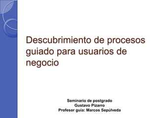 Descubrimiento de procesos
guiado para usuarios de
negocio


           Seminario de postgrado
               Gustavo Pizarro
       Profesor guía: Marcos Sepúlveda
 